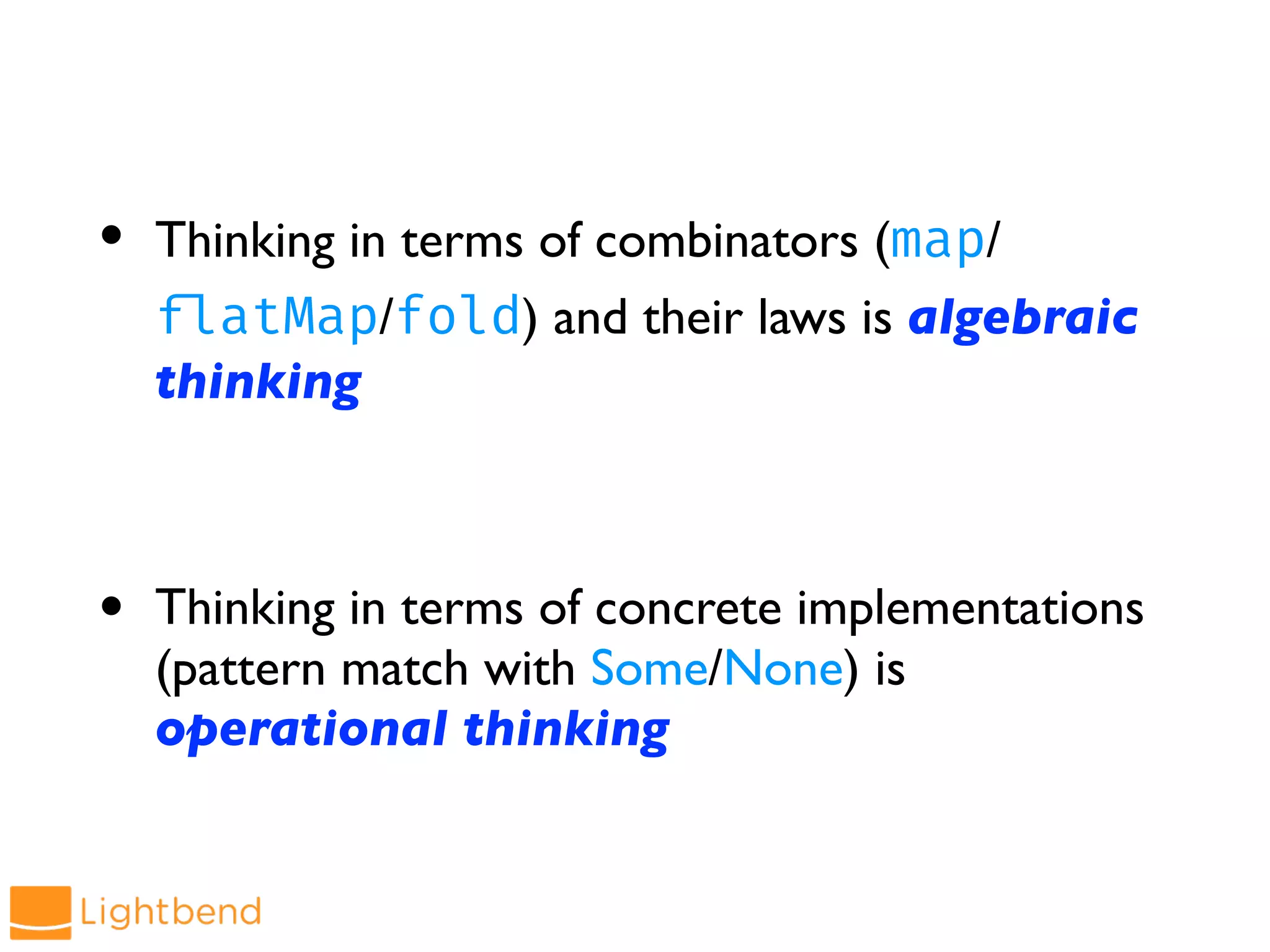 • Thinking in terms of combinators (map/
!flatMap/fold) and their laws is algebraic
thinking
• Thinking in terms of concrete implementations
(pattern match with Some/None) is
operational thinking
 