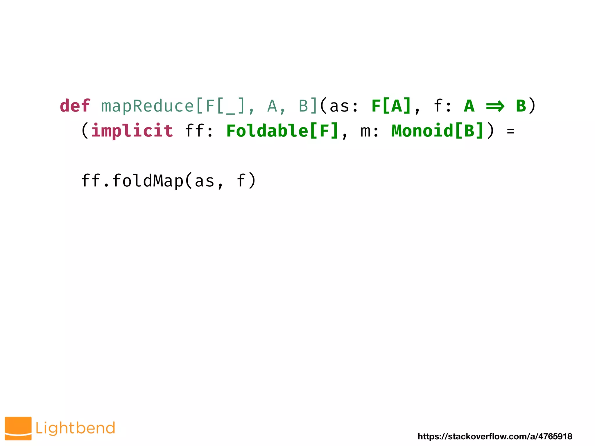 def mapReduce[F[_], A, B](as: F[A], f: A !=> B)
(implicit ff: Foldable[F], m: Monoid[B]) =
ff.foldMap(as, f)
https://stackoverflow.com/a/4765918
 