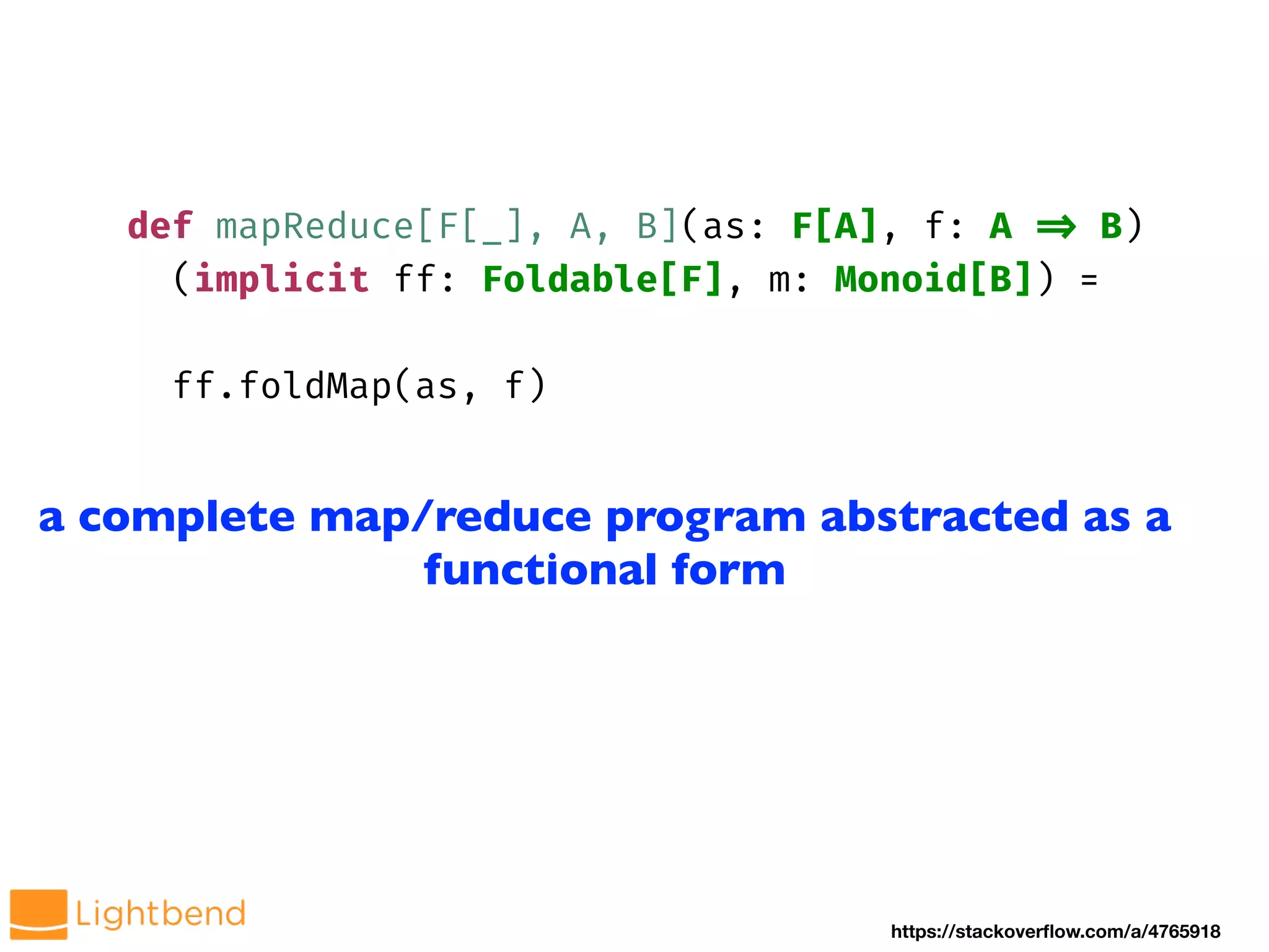 def mapReduce[F[_], A, B](as: F[A], f: A !=> B)
(implicit ff: Foldable[F], m: Monoid[B]) =
ff.foldMap(as, f)
https://stackoverflow.com/a/4765918
a complete map/reduce program abstracted as a
functional form
 