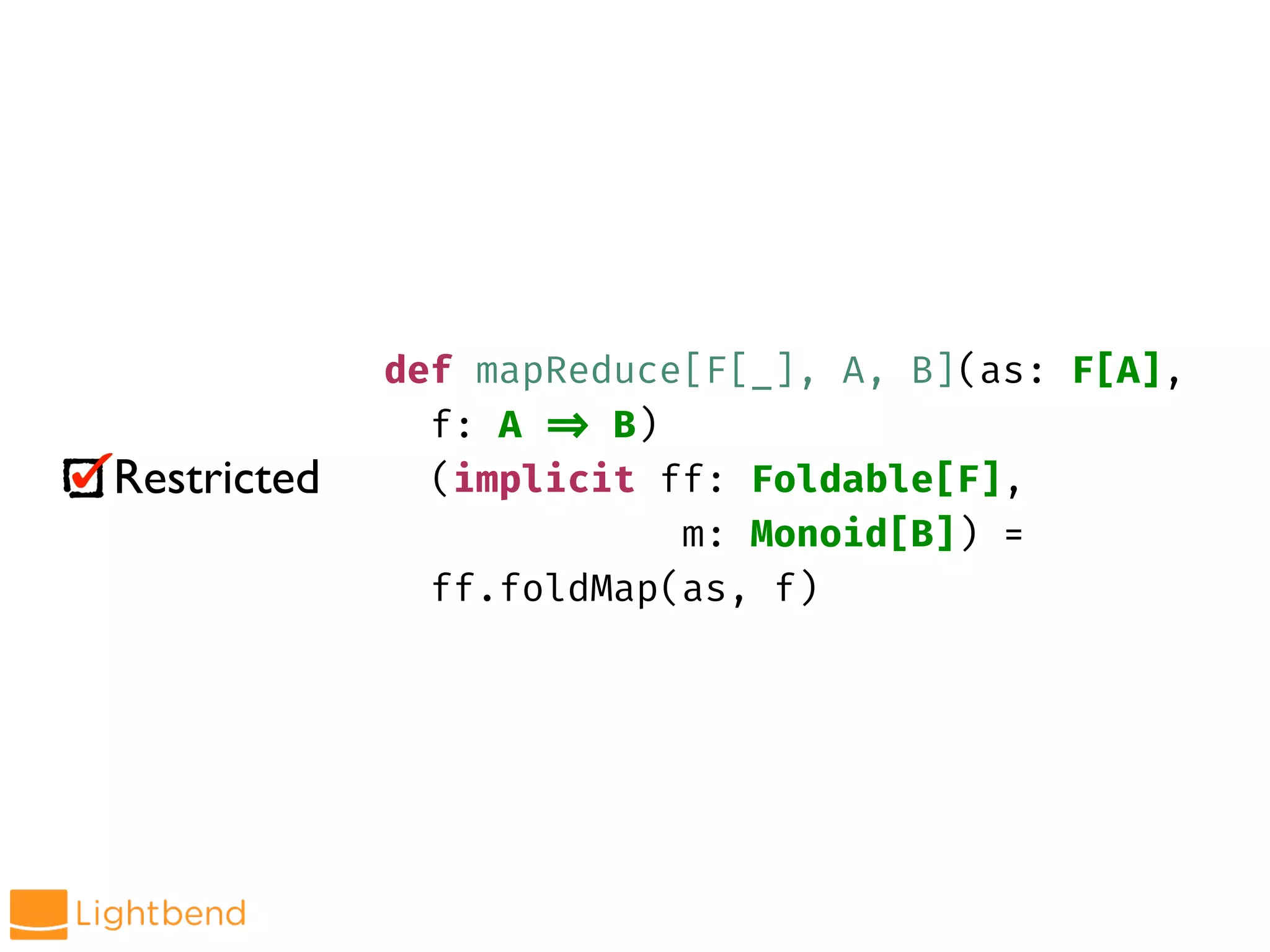 Restricted
def mapReduce[F[_], A, B](as: F[A],
f: A !=> B)
(implicit ff: Foldable[F],
m: Monoid[B]) =
ff.foldMap(as, f)
 