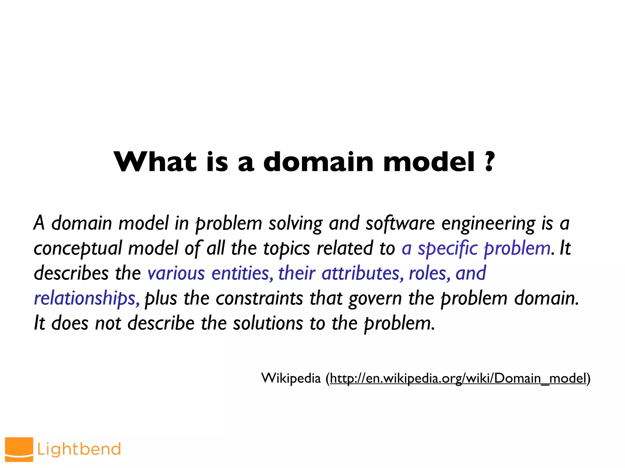 What is a domain model ?
A domain model in problem solving and software engineering is a
conceptual model of all the topics related to a specific problem. It
describes the various entities, their attributes, roles, and
relationships, plus the constraints that govern the problem domain.
It does not describe the solutions to the problem.
Wikipedia (http://en.wikipedia.org/wiki/Domain_model)
 