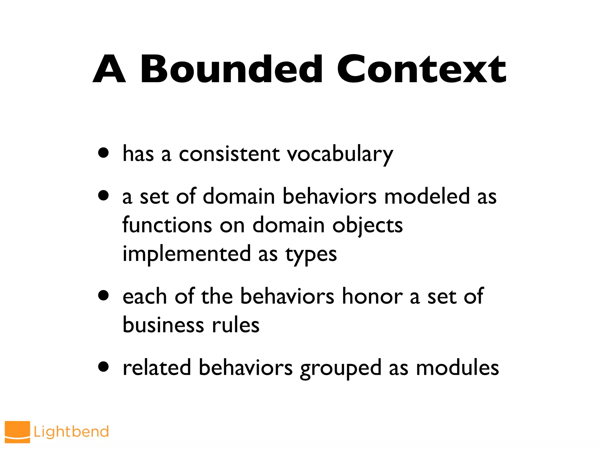 A Bounded Context
• has a consistent vocabulary
• a set of domain behaviors modeled as
functions on domain objects
implemented as types
• each of the behaviors honor a set of
business rules
• related behaviors grouped as modules
 