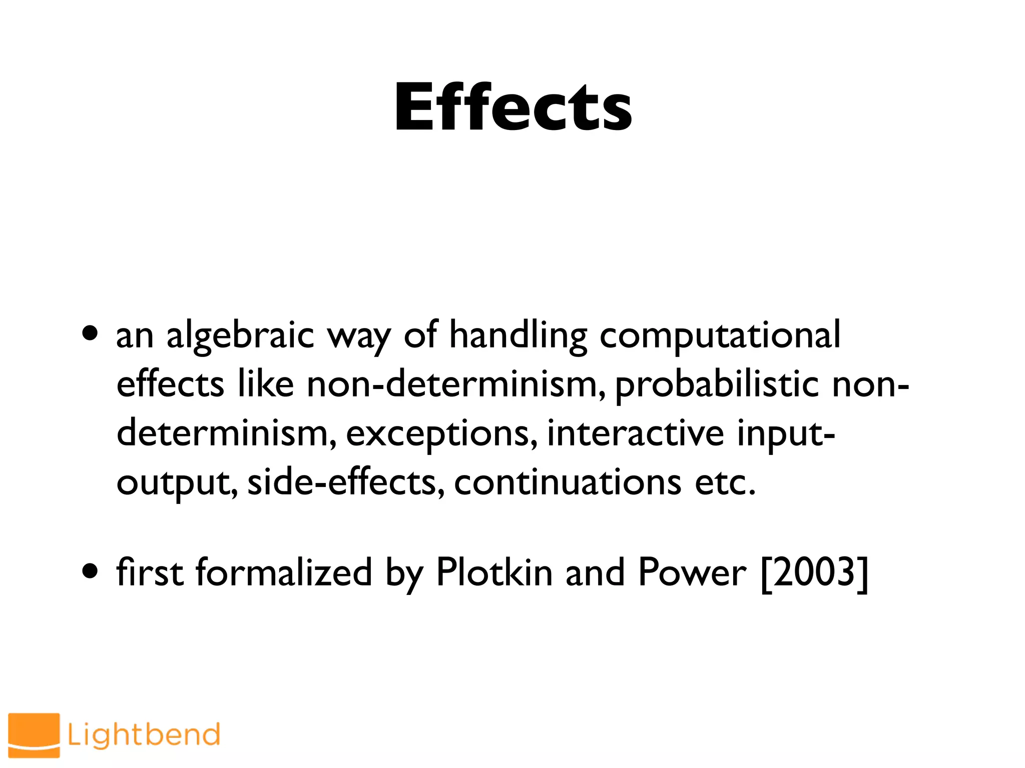 Effects
• an algebraic way of handling computational
effects like non-determinism, probabilistic non-
determinism, exceptions, interactive input-
output, side-effects, continuations etc.
• first formalized by Plotkin and Power [2003]
 