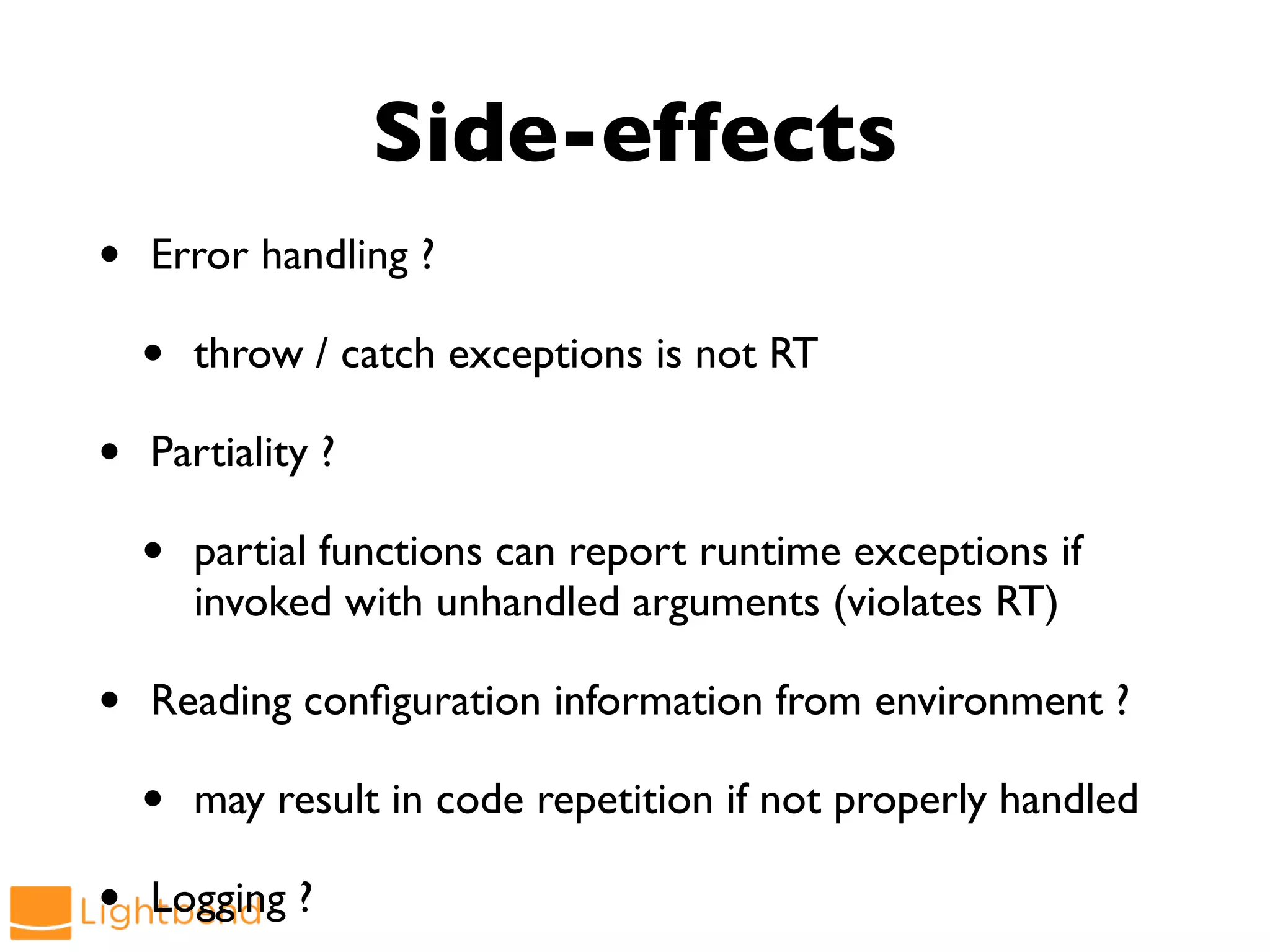 • Error handling ?
• throw / catch exceptions is not RT
• Partiality ?
• partial functions can report runtime exceptions if
invoked with unhandled arguments (violates RT)
• Reading configuration information from environment ?
• may result in code repetition if not properly handled
• Logging ?
Side-effects
 