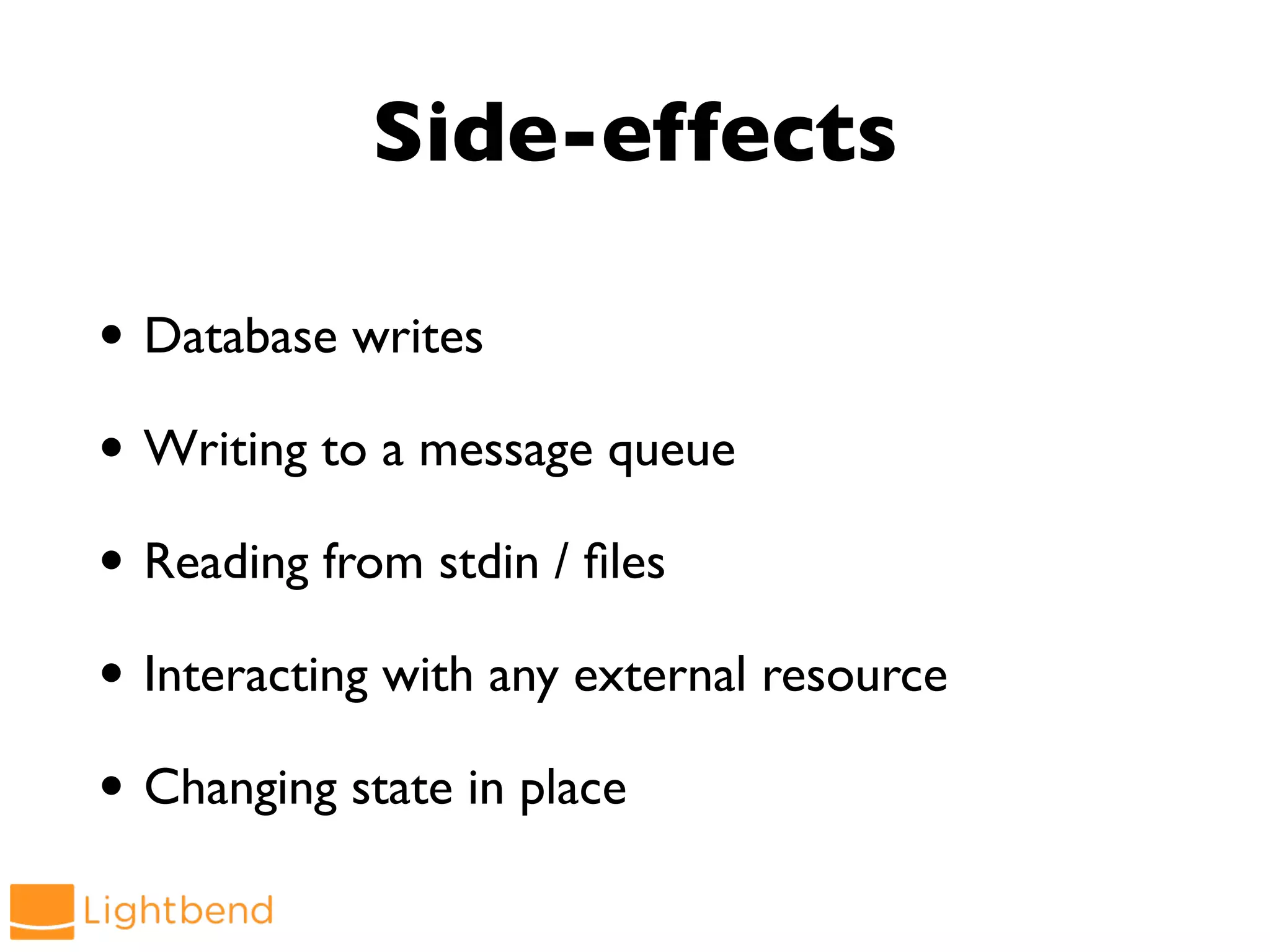 Side-effects
• Database writes
• Writing to a message queue
• Reading from stdin / files
• Interacting with any external resource
• Changing state in place
 