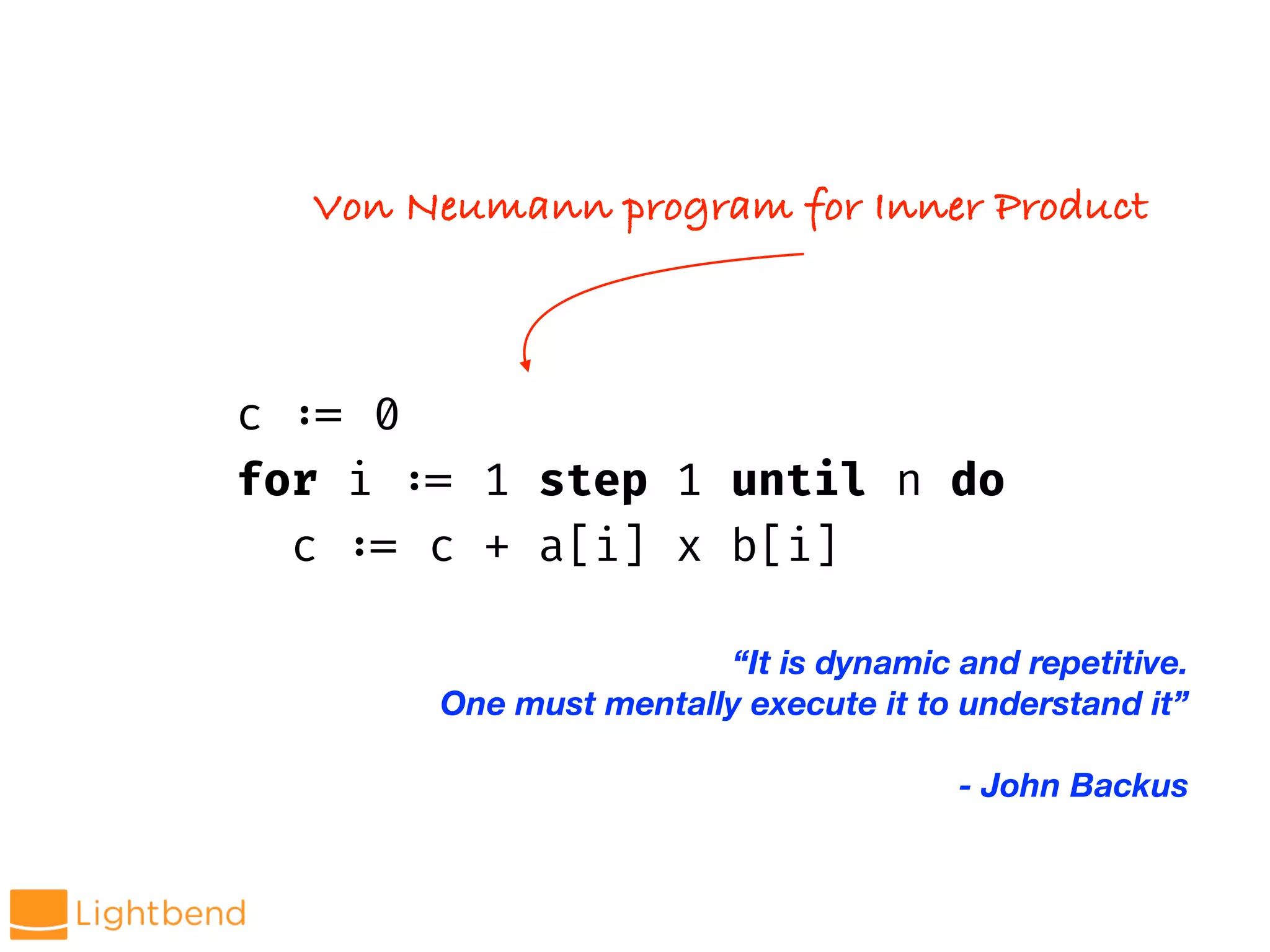 c !:= 0
for i !:= 1 step 1 until n do
c !:= c + a[i] x b[i]
Von Neumann program for Inner Product
“It is dynamic and repetitive.
One must mentally execute it to understand it”
- John Backus
 