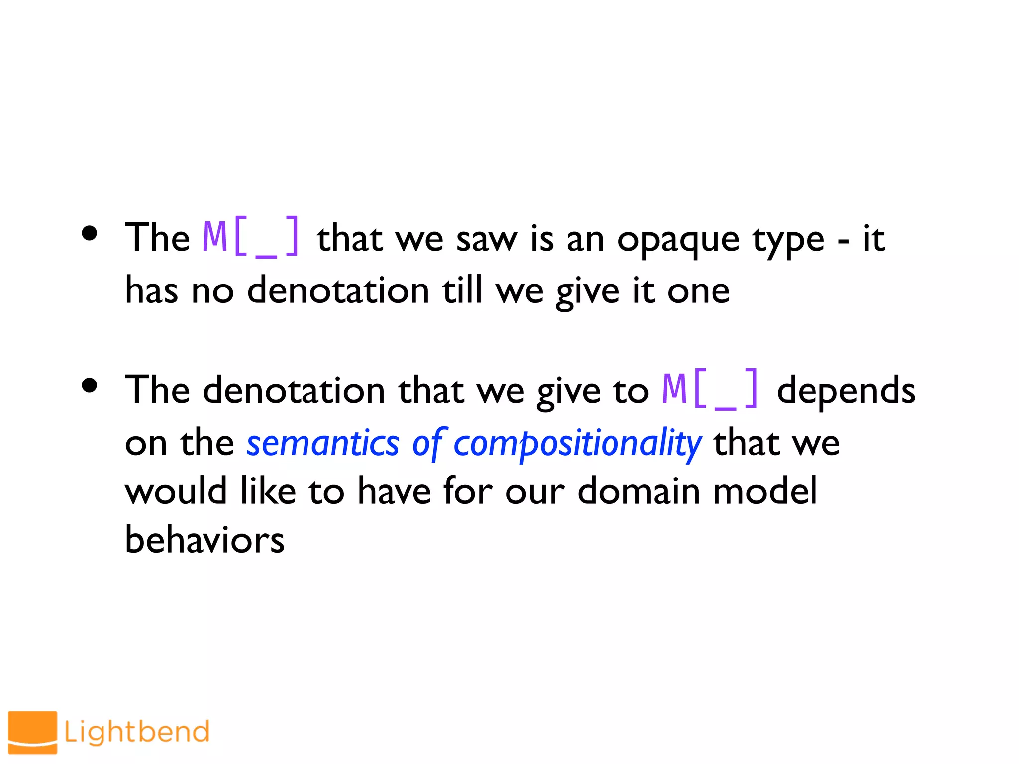 • The M[_] that we saw is an opaque type - it
has no denotation till we give it one
• The denotation that we give to M[_] depends
on the semantics of compositionality that we
would like to have for our domain model
behaviors
 