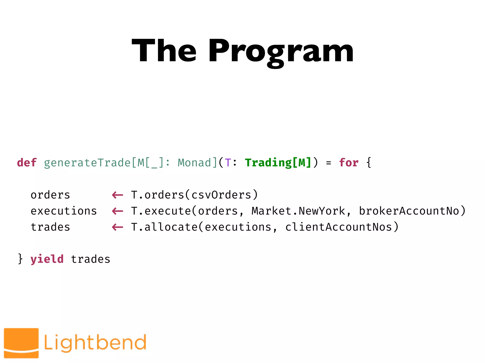 The Program
def generateTrade[M[_]: Monad](T: Trading[M]) = for {
orders !<- T.orders(csvOrders)
executions !<- T.execute(orders, Market.NewYork, brokerAccountNo)
trades !<- T.allocate(executions, clientAccountNos)
} yield trades
 