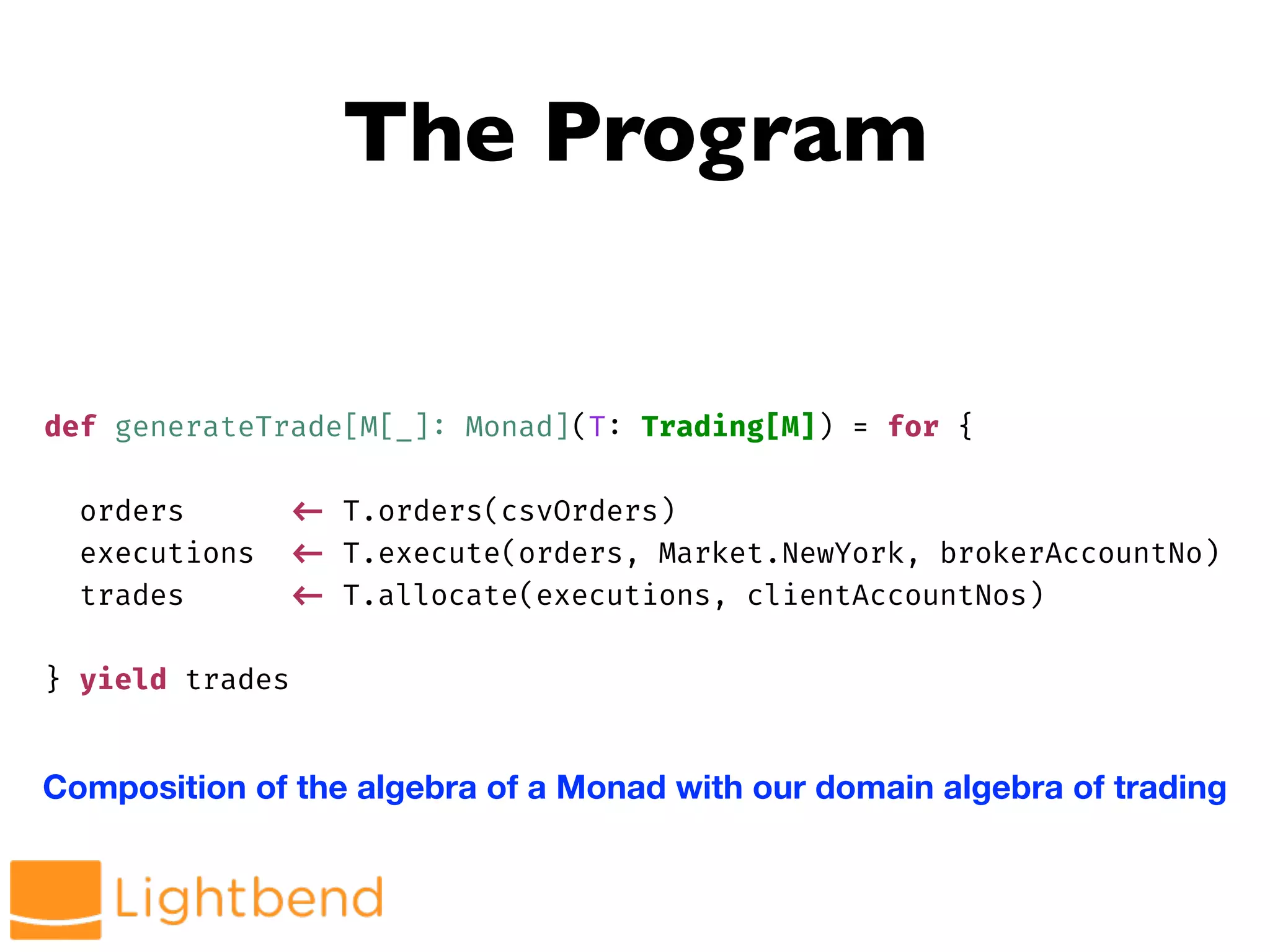 The Program
def generateTrade[M[_]: Monad](T: Trading[M]) = for {
orders !<- T.orders(csvOrders)
executions !<- T.execute(orders, Market.NewYork, brokerAccountNo)
trades !<- T.allocate(executions, clientAccountNos)
} yield trades
Composition of the algebra of a Monad with our domain algebra of trading
 