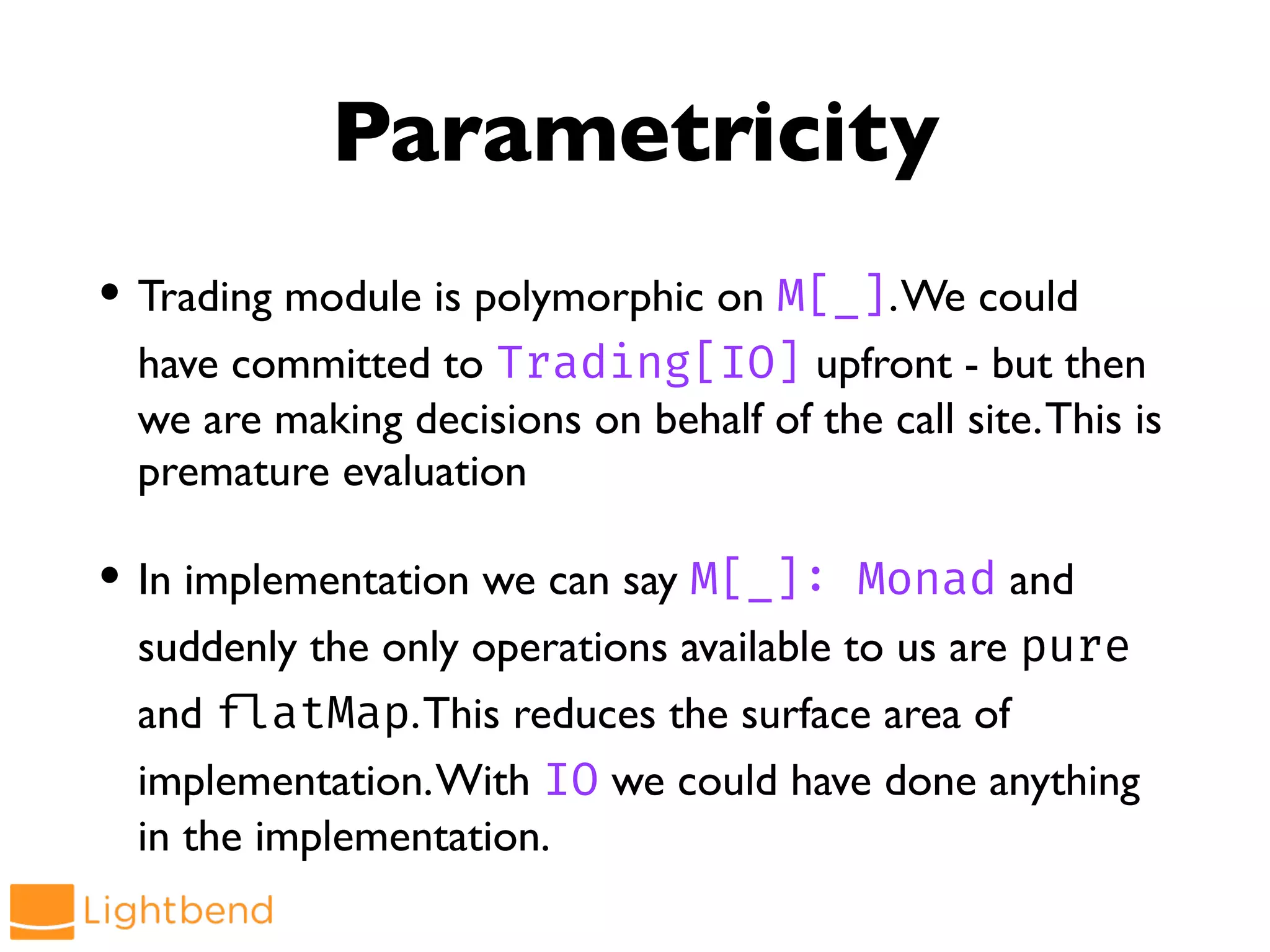 Parametricity
• Trading module is polymorphic on M[_].We could
have committed to Trading[IO] upfront - but then
we are making decisions on behalf of the call site.This is
premature evaluation
• In implementation we can say M[_]: Monad and
suddenly the only operations available to us are pure
and !flatMap.This reduces the surface area of
implementation.With IO we could have done anything
in the implementation.
 