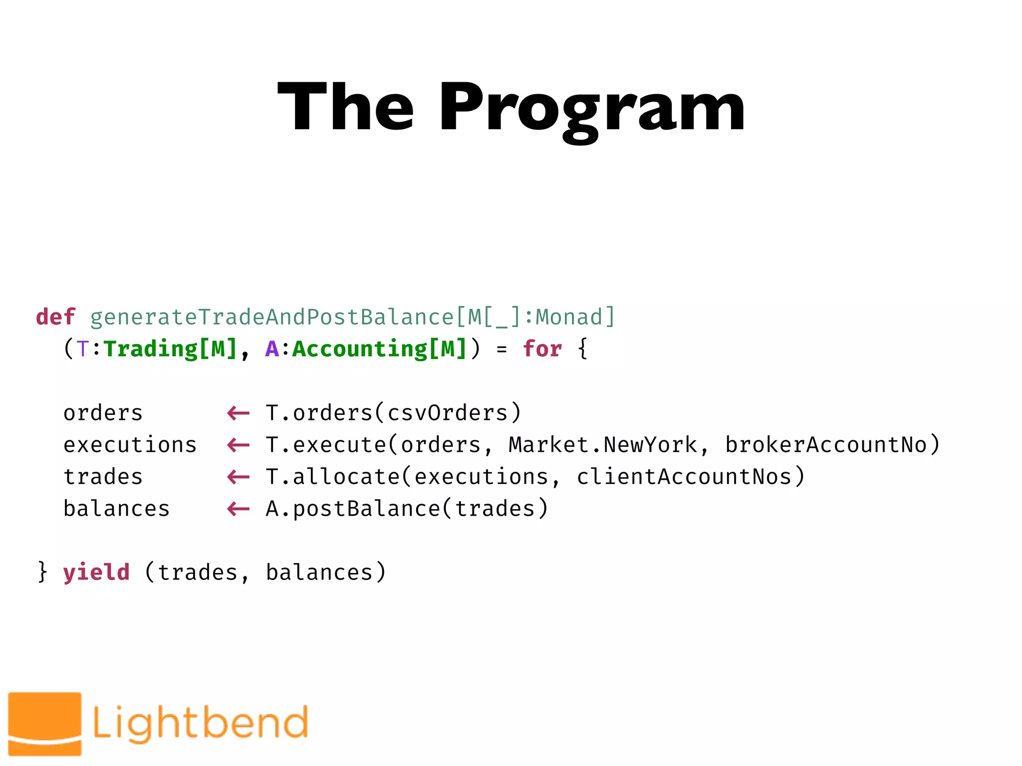 The Program
def generateTradeAndPostBalance[M[_]:Monad]
(T:Trading[M], A:Accounting[M]) = for {
orders !<- T.orders(csvOrders)
executions !<- T.execute(orders, Market.NewYork, brokerAccountNo)
trades !<- T.allocate(executions, clientAccountNos)
balances !<- A.postBalance(trades)
} yield (trades, balances)
 