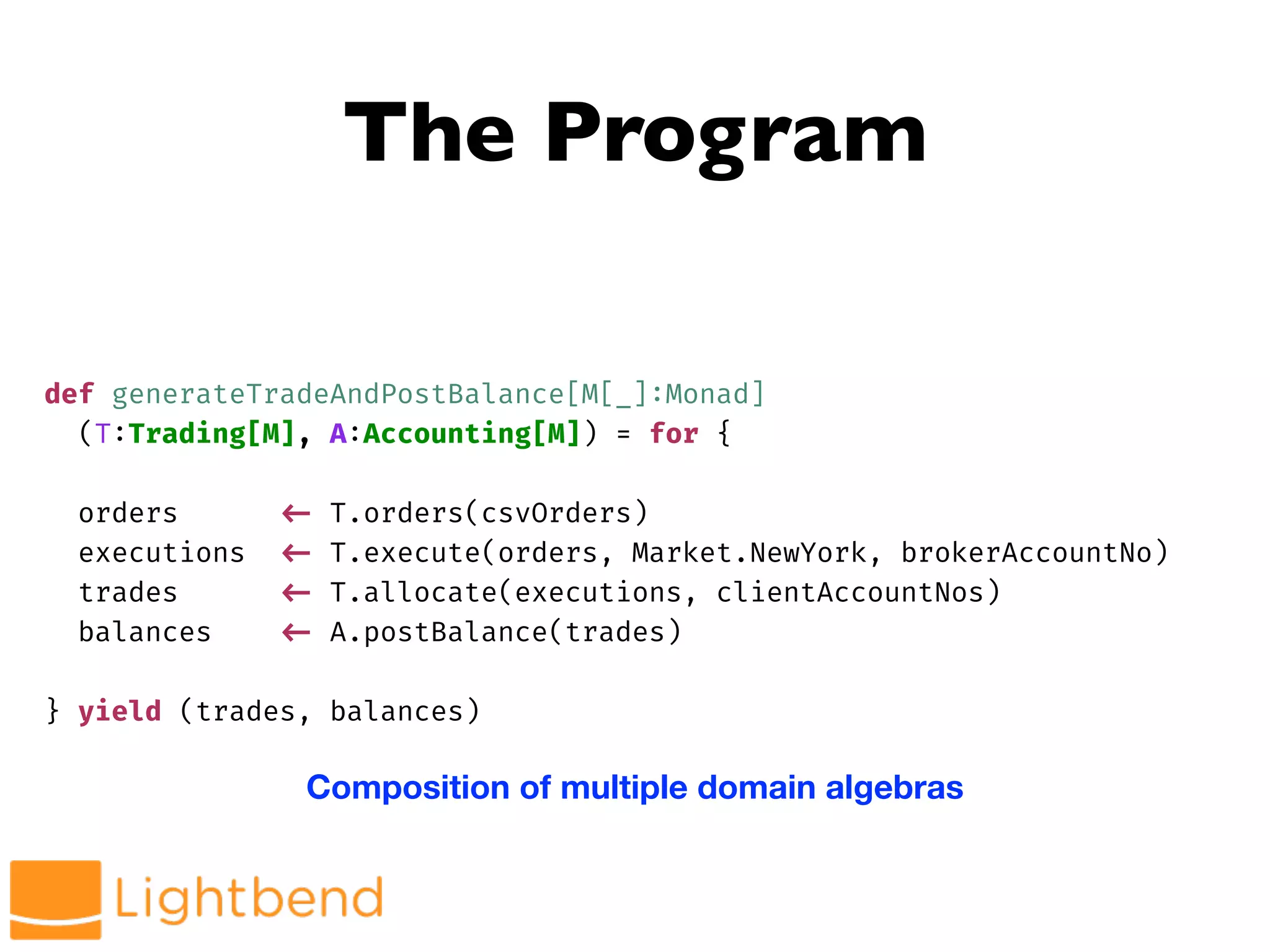 The Program
def generateTradeAndPostBalance[M[_]:Monad]
(T:Trading[M], A:Accounting[M]) = for {
orders !<- T.orders(csvOrders)
executions !<- T.execute(orders, Market.NewYork, brokerAccountNo)
trades !<- T.allocate(executions, clientAccountNos)
balances !<- A.postBalance(trades)
} yield (trades, balances)
Composition of multiple domain algebras
 