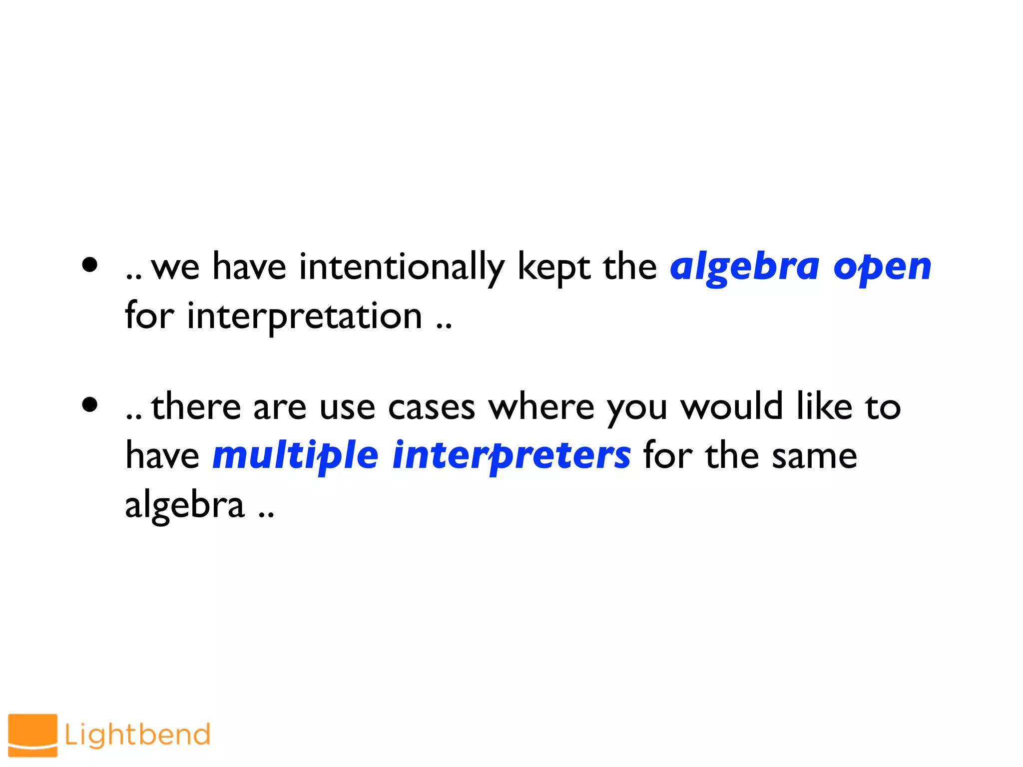 • .. we have intentionally kept the algebra open
for interpretation ..
• .. there are use cases where you would like to
have multiple interpreters for the same
algebra ..
 