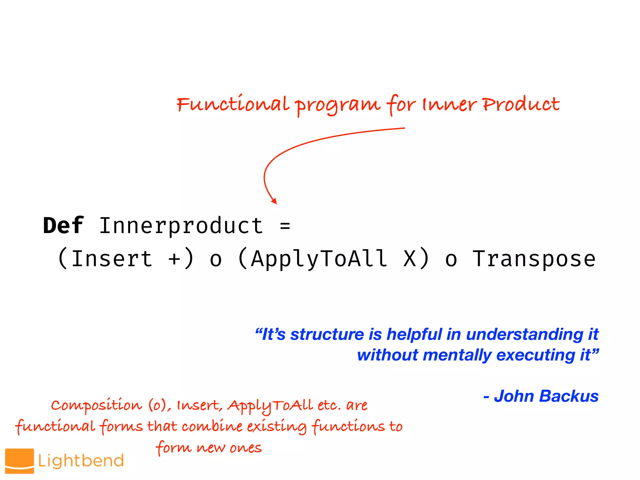 Def Innerproduct =
(Insert +) o (ApplyToAll X) o Transpose
Composition (o), Insert, ApplyToAll etc. are
functional forms that combine existing functions to
form new ones
Functional program for Inner Product
“It’s structure is helpful in understanding it
without mentally executing it”
- John Backus
 