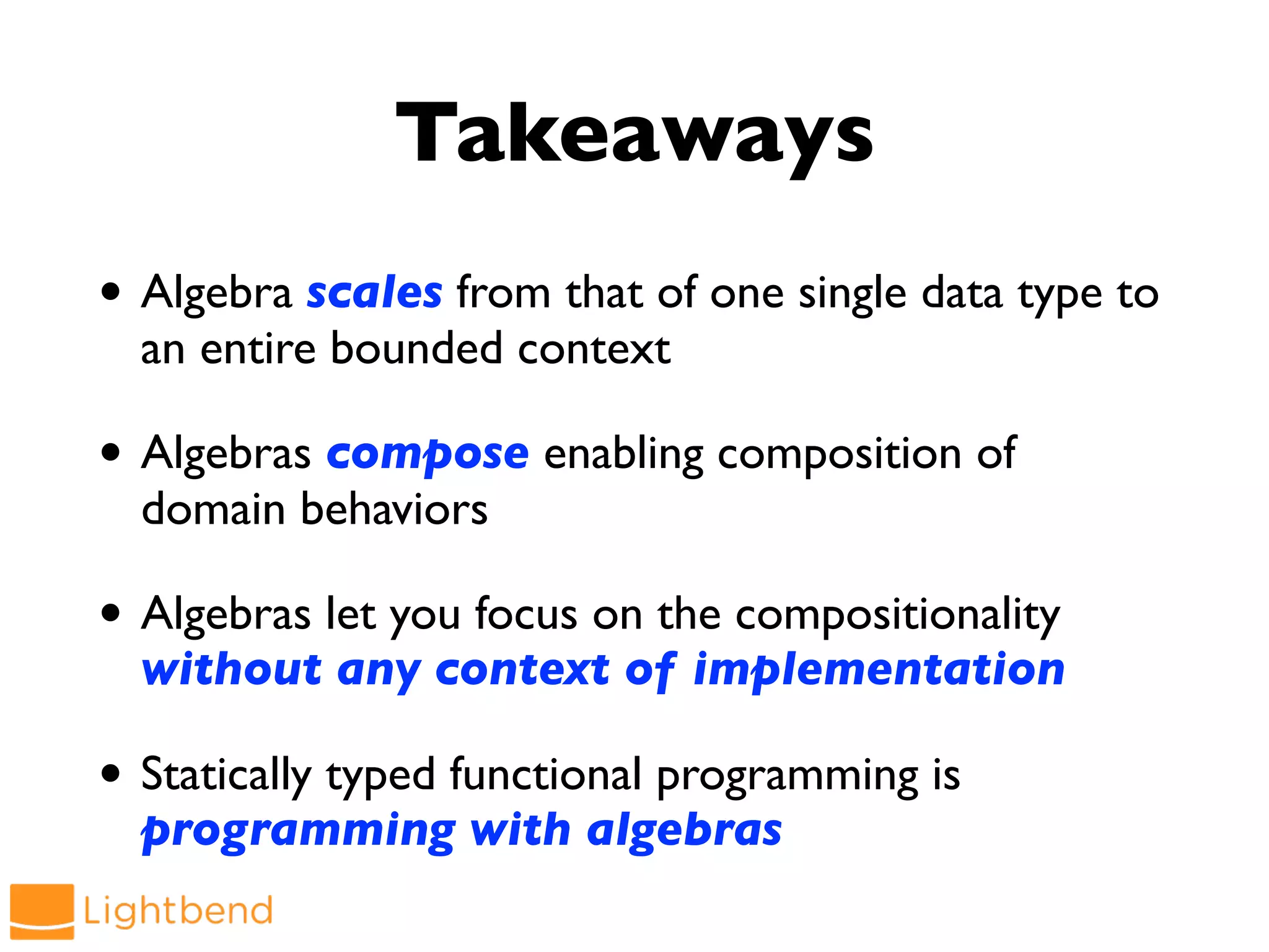 Takeaways
• Algebra scales from that of one single data type to
an entire bounded context
• Algebras compose enabling composition of
domain behaviors
• Algebras let you focus on the compositionality
without any context of implementation
• Statically typed functional programming is
programming with algebras
 