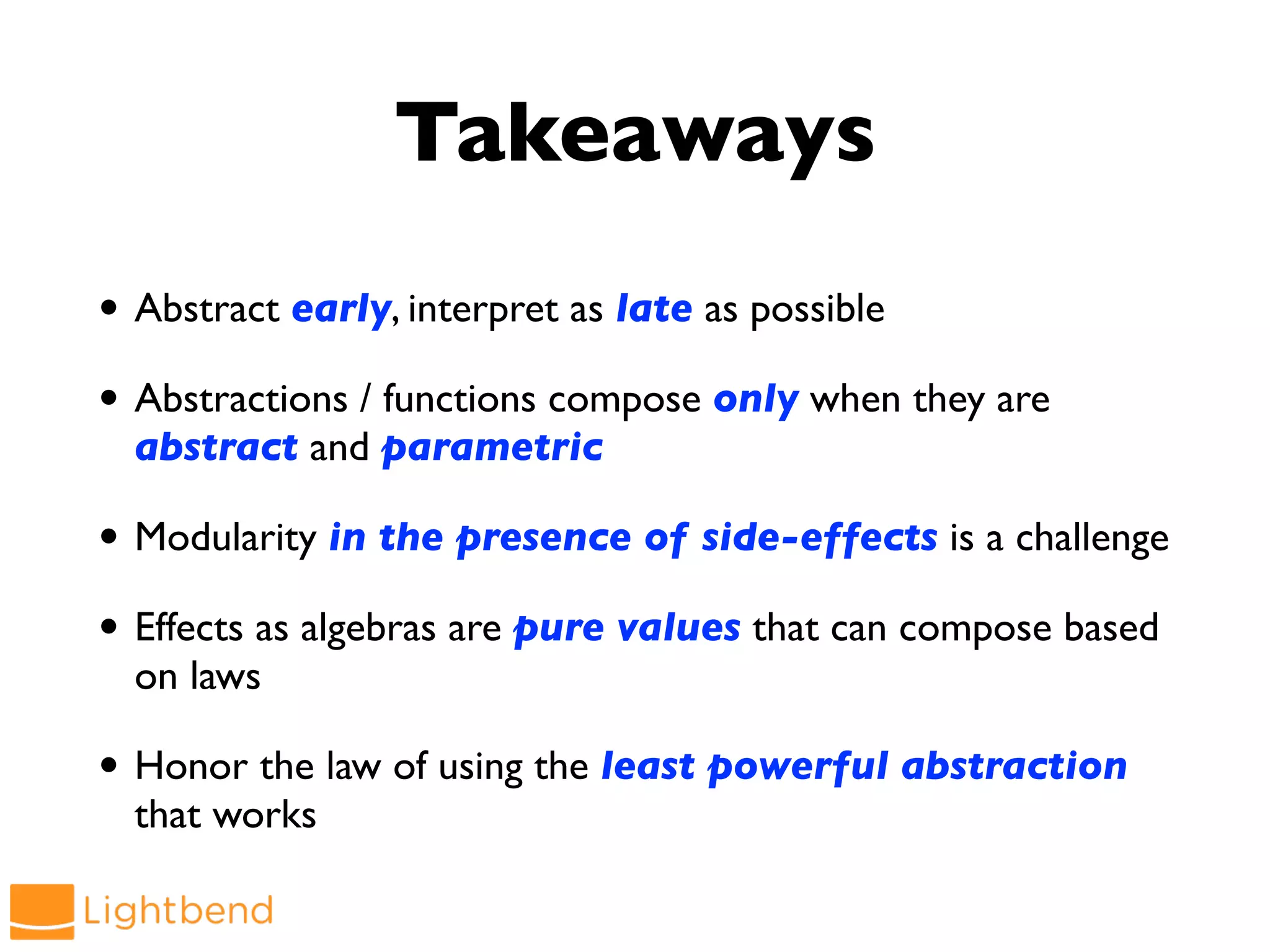 Takeaways
• Abstract early, interpret as late as possible
• Abstractions / functions compose only when they are
abstract and parametric
• Modularity in the presence of side-effects is a challenge
• Effects as algebras are pure values that can compose based
on laws
• Honor the law of using the least powerful abstraction
that works
 