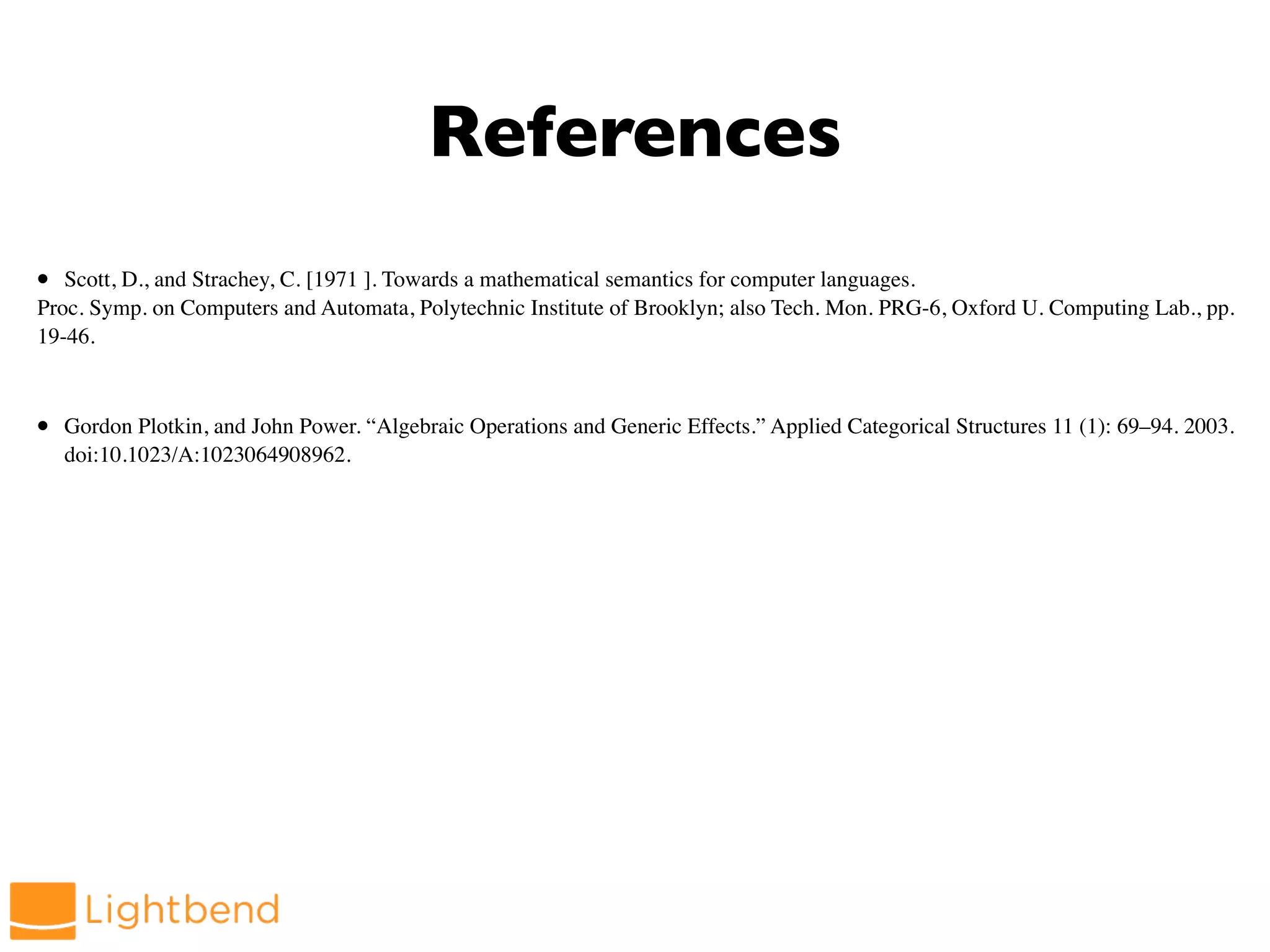 References
• Scott, D., and Strachey, C. [1971 ]. Towards a mathematical semantics for computer languages.
Proc. Symp. on Computers and Automata, Polytechnic Institute of Brooklyn; also Tech. Mon. PRG-6, Oxford U. Computing Lab., pp.
19-46.
• Gordon Plotkin, and John Power. “Algebraic Operations and Generic Effects.” Applied Categorical Structures 11 (1): 69–94. 2003.
doi:10.1023/A:1023064908962.
 