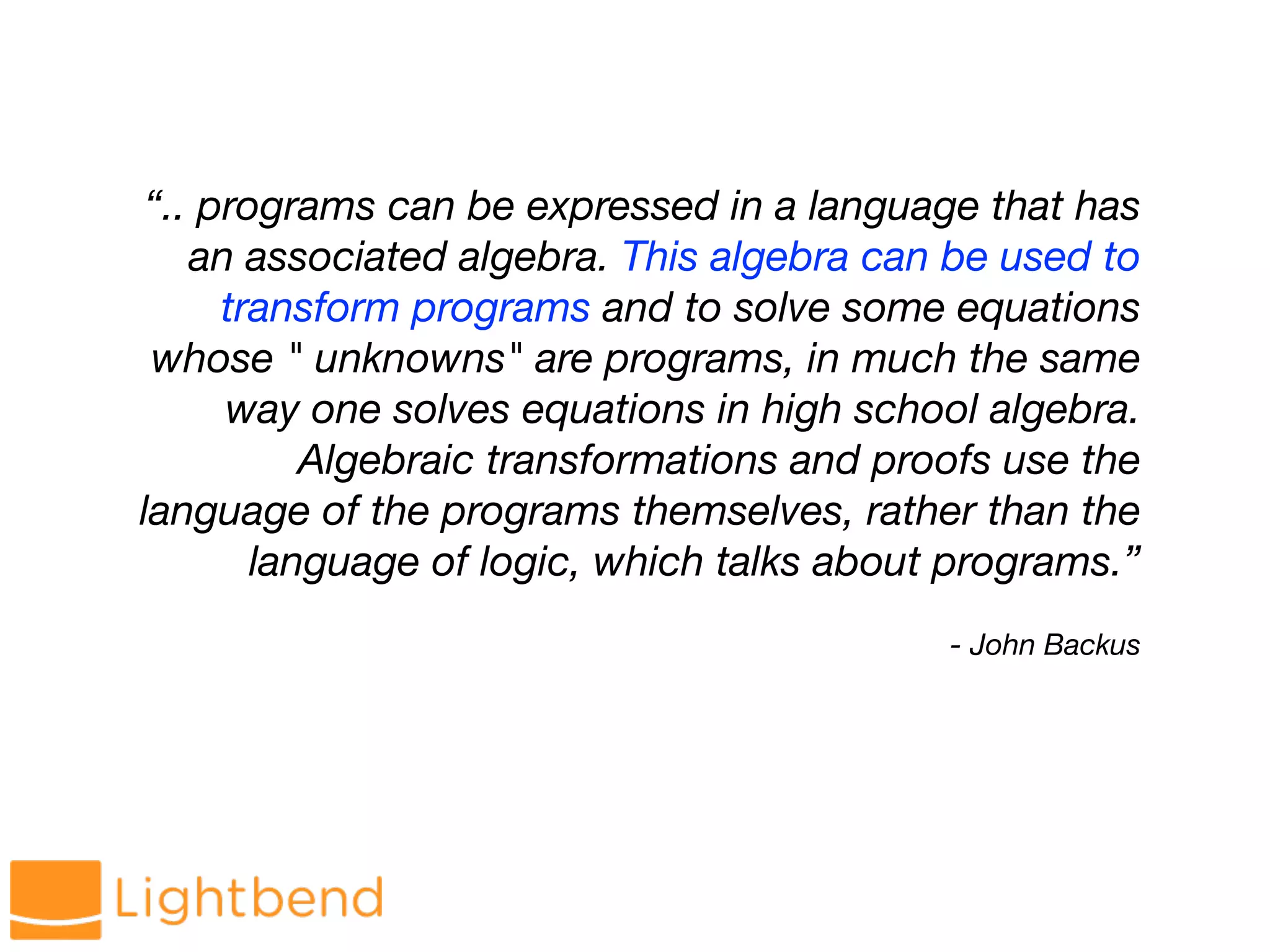 - John Backus
“.. programs can be expressed in a language that has
an associated algebra. This algebra can be used to
transform programs and to solve some equations
whose " unknowns" are programs, in much the same
way one solves equations in high school algebra.
Algebraic transformations and proofs use the
language of the programs themselves, rather than the
language of logic, which talks about programs.”
 