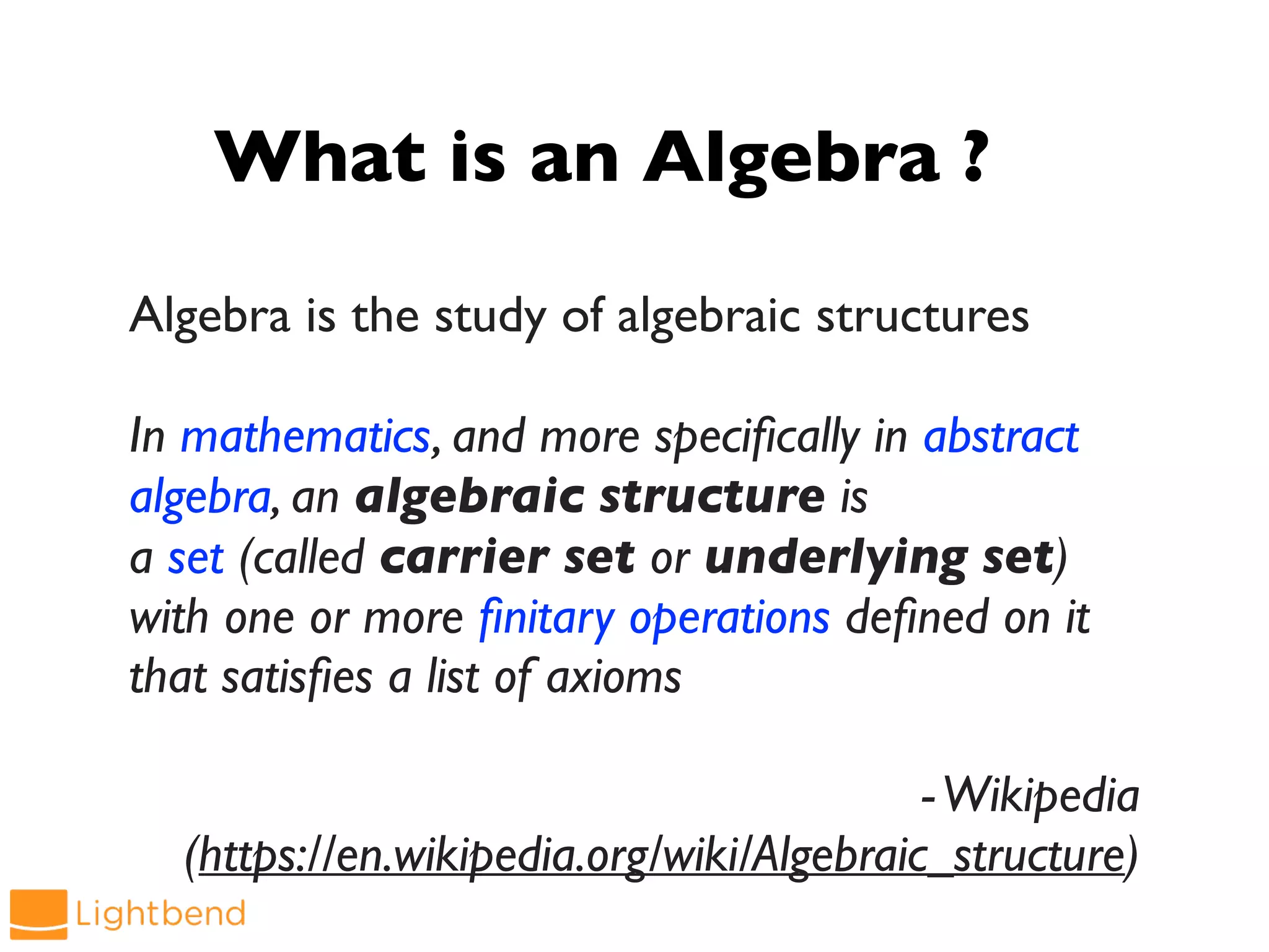 What is an Algebra ?
Algebra is the study of algebraic structures
In mathematics, and more specifically in abstract
algebra, an algebraic structure is
a set (called carrier set or underlying set)
with one or more finitary operations defined on it
that satisfies a list of axioms
-Wikipedia
(https://en.wikipedia.org/wiki/Algebraic_structure)
 