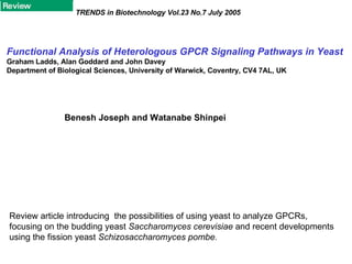 Functional Analysis of Heterologous GPCR Signaling Pathways in Yeast Graham Ladds, Alan Goddard and John Davey Department of Biological Sciences, University of Warwick, Coventry, CV4 7AL, UK TRENDS in Biotechnology Vol.23 No.7 July 2005 Benesh Joseph and Watanabe Shinpei Review article introducing  the possibilities of using yeast to analyze GPCRs, focusing on the budding yeast  Saccharomyces cerevisiae  and recent developments using the fission yeast  Schizosaccharomyces pombe. 