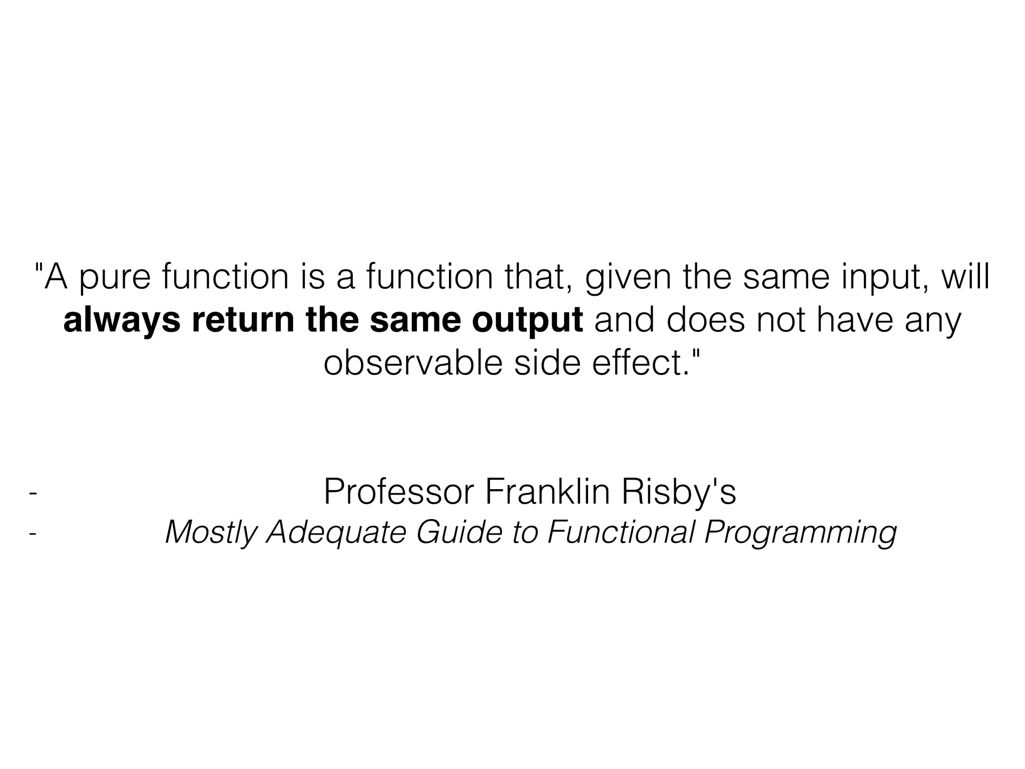 "A pure function is a function that, given the same input, will always return the same output and does not have any observable side effect." - Professor Franklin Risby's - Mostly Adequate Guide to Functional Programming 