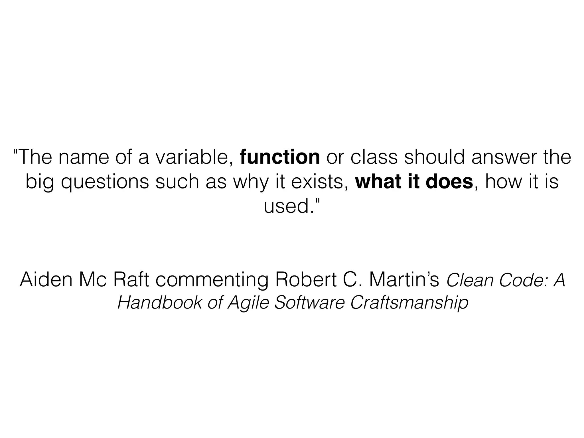 "The name of a variable, function or class should answer the big questions such as why it exists, what it does, how it is used." Aiden Mc Raft commenting Robert C. Martin’s Clean Code: A Handbook of Agile Software Craftsmanship 