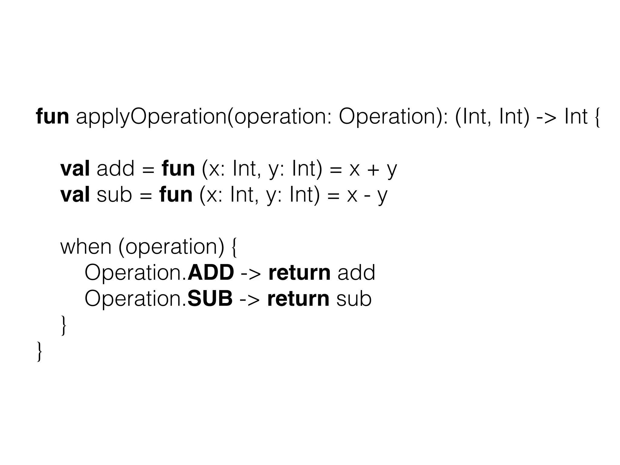 fun applyOperation(operation: Operation): (Int, Int) -> Int { val add = fun (x: Int, y: Int) = x + y val sub = fun (x: Int, y: Int) = x - y when (operation) { Operation.ADD -> return add Operation.SUB -> return sub } } 