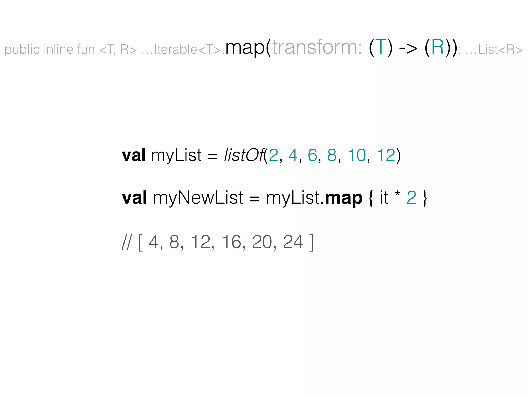 public inline fun <T, R> …Iterable<T>.map(transform: (T) -> (R)): …List<R> val myList = listOf(2, 4, 6, 8, 10, 12) val myNewList = myList.map { it * 2 } // [ 4, 8, 12, 16, 20, 24 ] 