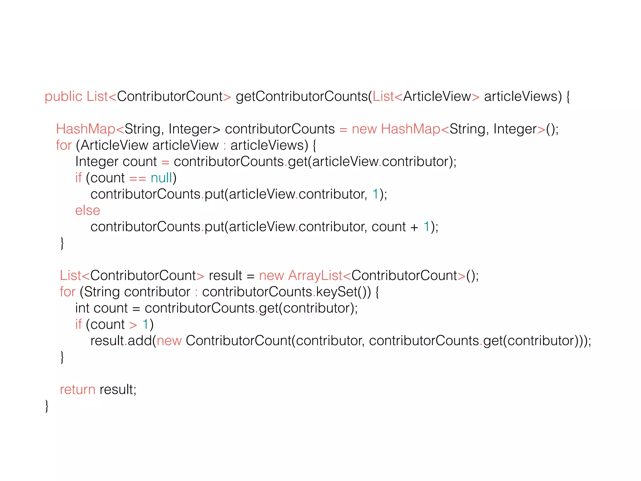 public List<ContributorCount> getContributorCounts(List<ArticleView> articleViews) { HashMap<String, Integer> contributorCounts = new HashMap<String, Integer>(); for (ArticleView articleView : articleViews) { Integer count = contributorCounts.get(articleView.contributor); if (count == null) contributorCounts.put(articleView.contributor, 1); else contributorCounts.put(articleView.contributor, count + 1); } List<ContributorCount> result = new ArrayList<ContributorCount>(); for (String contributor : contributorCounts.keySet()) { int count = contributorCounts.get(contributor); if (count > 1) result.add(new ContributorCount(contributor, contributorCounts.get(contributor))); } return result; } 