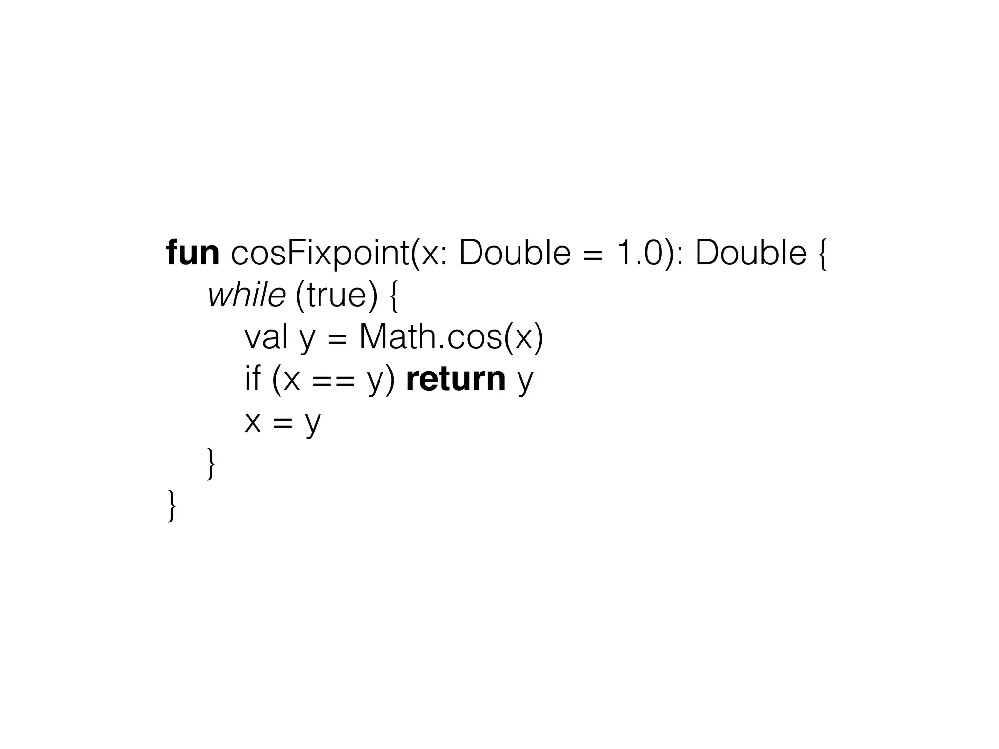 fun cosFixpoint(x: Double = 1.0): Double { while (true) { val y = Math.cos(x) if (x == y) return y x = y } } 
