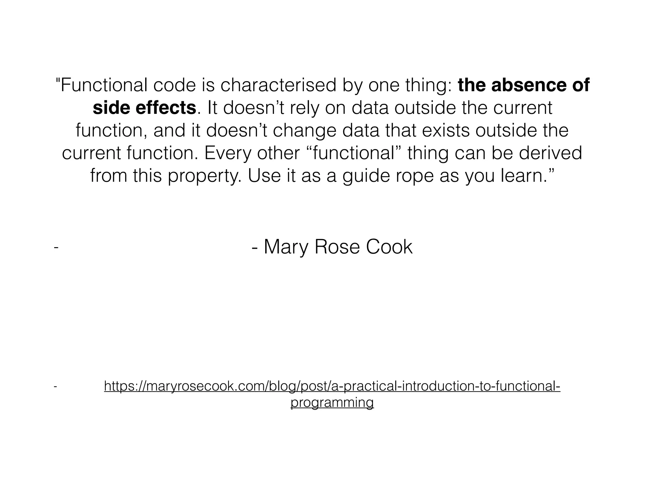 "Functional code is characterised by one thing: the absence of side effects. It doesn’t rely on data outside the current function, and it doesn’t change data that exists outside the current function. Every other “functional” thing can be derived from this property. Use it as a guide rope as you learn.” - - Mary Rose Cook - https://maryrosecook.com/blog/post/a-practical-introduction-to-functional- programming 