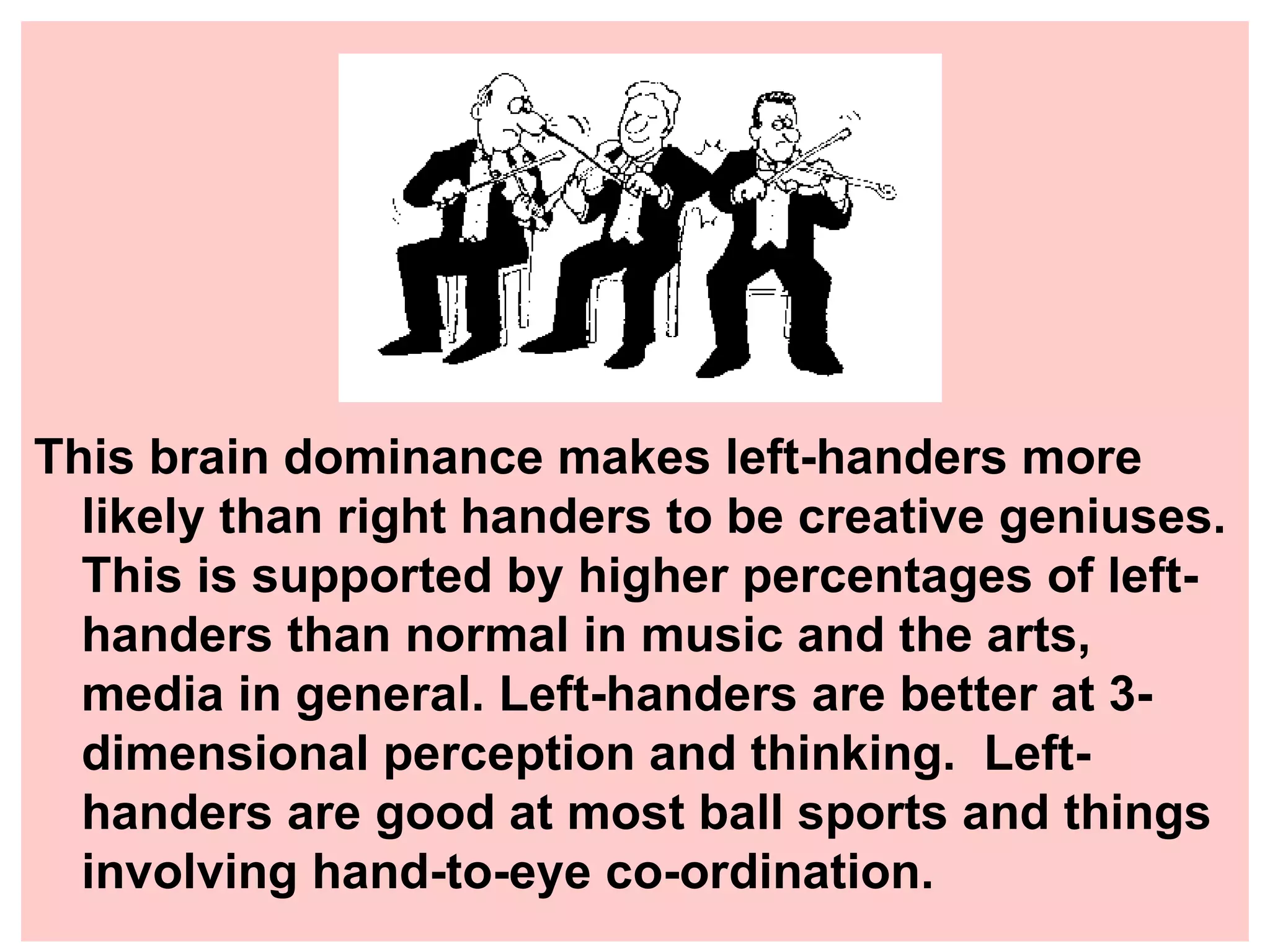 This brain dominance makes left-handers more likely than right handers to be creative geniuses. This is supported by higher percentages of left-handers than normal in music and the arts, media in general. Left-handers are better at 3-dimensional perception and thinking. Left-handers are good at most ball sports and things involving hand-to-eye co-ordination.