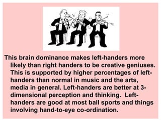 This brain dominance makes left-handers more likely than right handers to be creative geniuses. This is supported by higher percentages of left-handers than normal in music and the arts, media in general. Left-handers are better at 3-dimensional perception and thinking.  Left-handers are good at most ball sports and things involving hand-to-eye co-ordination. 