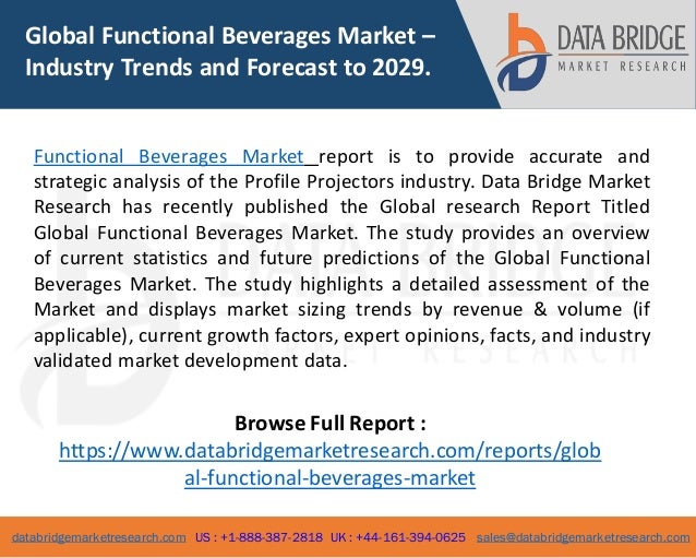 databridgemarketresearch.com US : +1-888-387-2818 UK : +44-161-394-0625 sales@databridgemarketresearch.com
1
Global Functional Beverages Market –
Industry Trends and Forecast to 2029.
Functional Beverages Market report is to provide accurate and
strategic analysis of the Profile Projectors industry. Data Bridge Market
Research has recently published the Global research Report Titled
Global Functional Beverages Market. The study provides an overview
of current statistics and future predictions of the Global Functional
Beverages Market. The study highlights a detailed assessment of the
Market and displays market sizing trends by revenue & volume (if
applicable), current growth factors, expert opinions, facts, and industry
validated market development data.
Browse Full Report :
https://www.databridgemarketresearch.com/reports/glob
al-functional-beverages-market
 