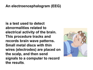 An electroencephalogram (EEG)
is a test used to detect
abnormalities related to
electrical activity of the brain.
This procedure tracks and
records brain wave patterns.
Small metal discs with thin
wires (electrodes) are placed on
the scalp, and then send
signals to a computer to record
the results.
 