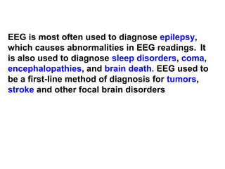 EEG is most often used to diagnose epilepsy,
which causes abnormalities in EEG readings. It
is also used to diagnose sleep disorders, coma,
encephalopathies, and brain death. EEG used to
be a first-line method of diagnosis for tumors,
stroke and other focal brain disorders
 