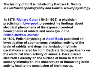 The history of EEG is detailed by Barbara E. Swartz
in Electroencephalography and Clinical Neurophysiology.
In 1875, Richard Caton (1842–1926), a physician
practicing in Liverpool, presented his findings about
electrical phenomena of the exposed cerebral
hemispheres of rabbits and monkeys in the
British Medical Journal.
In 1890, Polish physiologist Adolf Beck published an
investigation of spontaneous electrical activity of the
brain of rabbits and dogs that included rhythmic
oscillations altered by light. Beck started experiments on
the electrical brain activity of animals. Beck placed
electrodes directly on the surface of brain to test for
sensory stimulation. His observation of fluctuating brain
activity lead to the conclusion of brain waves.
 