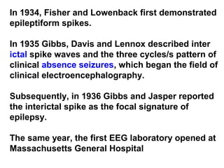 In 1934, Fisher and Lowenback first demonstrated
epileptiform spikes.
In 1935 Gibbs, Davis and Lennox described inter
ictal spike waves and the three cycles/s pattern of
clinical absence seizures, which began the field of
clinical electroencephalography.
Subsequently, in 1936 Gibbs and Jasper reported
the interictal spike as the focal signature of
epilepsy.
The same year, the first EEG laboratory opened at
Massachusetts General Hospital
 