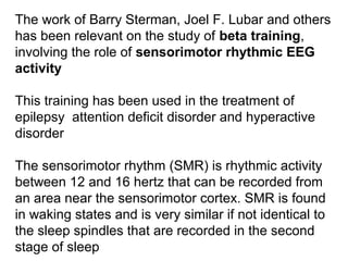 The work of Barry Sterman, Joel F. Lubar and others 
has been relevant on the study of beta training, 
involving the role of sensorimotor rhythmic EEG
activity 
This training has been used in the treatment of 
epilepsy  attention deficit disorder and hyperactive 
disorder 
The sensorimotor rhythm (SMR) is rhythmic activity 
between 12 and 16 hertz that can be recorded from 
an area near the sensorimotor cortex. SMR is found 
in waking states and is very similar if not identical to 
the sleep spindles that are recorded in the second 
stage of sleep
 