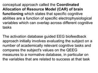 conceptual approach called the Coordinated
Allocation of Resource Model (CAR) of brain
functioning which states that specific cognitive 
abilities are a function of specific electrophysiological 
variables which can overlap across different cognitive 
tasks
The activation database guided EEG biofeedback 
approach initially involves evaluating the subject on a 
number of academically relevant cognitive tasks and 
compares the subject's values on the QEEG 
measures to a normative database, in particular on 
the variables that are related to success at that task
 