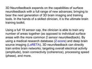 3D Neurofeedback expands on the capabilities of surface 
neurofeedback with a full range of new advances; bringing to 
bear the next generation of 3D brain imaging and training 
tools. In the hands of a skilled clinician, it is the ultimate brain 
training toolkit. 
 
Using a full 19 sensor cap, the clinician is able to train any 
number of areas together (as opposed to individual surface 
areas with the more common 2 sensor neurofeedback). By 
using a medical research database (Z-score) and deep brain 
source imaging (LoRETA), 3D neurofeedback can directly 
train entire brain networks; targeting overall electrical activity 
(amplitude), brain connectivity (coherence), processing speed 
(phase), and more. 
 
 