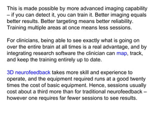 This is made possible by more advanced imaging capability 
– if you can detect it, you can train it. Better imaging equals 
better results. Better targeting means better reliability. 
Training multiple areas at once means less sessions.
 
For clinicians, being able to see exactly what is going on 
over the entire brain at all times is a real advantage, and by 
integrating research software the clinician can map, track, 
and keep the training entirely up to date. 
 
3D neurofeedback takes more skill and experience to 
operate, and the equipment required runs at a good twenty 
times the cost of basic equipment. Hence, sessions usually 
cost about a third more than for traditional neurofeedback – 
however one requires far fewer sessions to see results. 
 