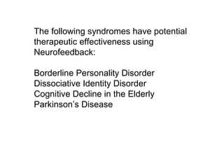 The following syndromes have potential
therapeutic effectiveness using
Neurofeedback:
Borderline Personality Disorder
Dissociative Identity Disorder
Cognitive Decline in the Elderly
Parkinson’s Disease
 