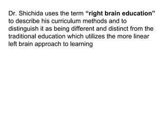 Dr. Shichida uses the term “right brain education”
to describe his curriculum methods and to
distinguish it as being different and distinct from the
traditional education which utilizes the more linear
left brain approach to learning
 