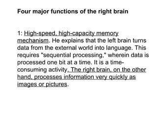 Four major functions of the right brain
1: High-speed, high-capacity memory
mechanism. He explains that the left brain turns
data from the external world into language. This
requires "sequential processing," wherein data is
processed one bit at a time. It is a time-
consuming activity. The right brain, on the other
hand, processes information very quickly as
images or pictures.
 