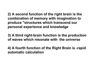 2) A second function of the right brain is the
combination of memory with imagination to
produce "structures which transcend our
personal experience and knowledge
3) A third right-brain function is the production
of waves which resonate with the universe
4) A fourth function of the Right Brain is -rapid
automatic calculation
 