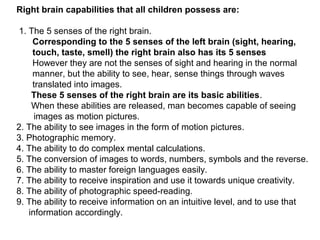 Right brain capabilities that all children possess are:
1. The 5 senses of the right brain.
Corresponding to the 5 senses of the left brain (sight, hearing,
touch, taste, smell) the right brain also has its 5 senses
However they are not the senses of sight and hearing in the normal
manner, but the ability to see, hear, sense things through waves
translated into images.
These 5 senses of the right brain are its basic abilities.
When these abilities are released, man becomes capable of seeing
images as motion pictures.
2. The ability to see images in the form of motion pictures.
3. Photographic memory.
4. The ability to do complex mental calculations.
5. The conversion of images to words, numbers, symbols and the reverse.
6. The ability to master foreign languages easily.
7. The ability to receive inspiration and use it towards unique creativity.
8. The ability of photographic speed-reading.
9. The ability to receive information on an intuitive level, and to use that
information accordingly.
 