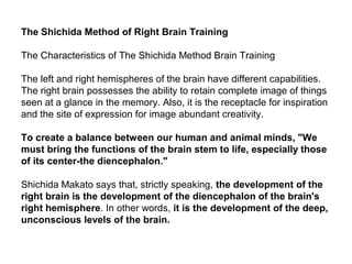 The Shichida Method of Right Brain Training
The Characteristics of The Shichida Method Brain Training
The left and right hemispheres of the brain have different capabilities.
The right brain possesses the ability to retain complete image of things
seen at a glance in the memory. Also, it is the receptacle for inspiration
and the site of expression for image abundant creativity.
To create a balance between our human and animal minds, "We
must bring the functions of the brain stem to life, especially those
of its center-the diencephalon."
Shichida Makato says that, strictly speaking, the development of the
right brain is the development of the diencephalon of the brain's
right hemisphere. In other words, it is the development of the deep,
unconscious levels of the brain.
 