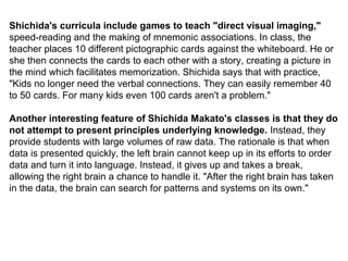 Shichida's curricula include games to teach "direct visual imaging,"
speed-reading and the making of mnemonic associations. In class, the
teacher places 10 different pictographic cards against the whiteboard. He or
she then connects the cards to each other with a story, creating a picture in
the mind which facilitates memorization. Shichida says that with practice,
"Kids no longer need the verbal connections. They can easily remember 40
to 50 cards. For many kids even 100 cards aren't a problem."
Another interesting feature of Shichida Makato's classes is that they do
not attempt to present principles underlying knowledge. Instead, they
provide students with large volumes of raw data. The rationale is that when
data is presented quickly, the left brain cannot keep up in its efforts to order
data and turn it into language. Instead, it gives up and takes a break,
allowing the right brain a chance to handle it. "After the right brain has taken
in the data, the brain can search for patterns and systems on its own."
 