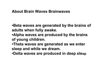About Brain Waves Brainwaves
•Beta waves are generated by the brains of
adults when fully awake.
•Alpha waves are produced by the brains
of young children.
•Theta waves are generated as we enter
sleep and while we dream.
•Delta waves are produced in deep sleep
 